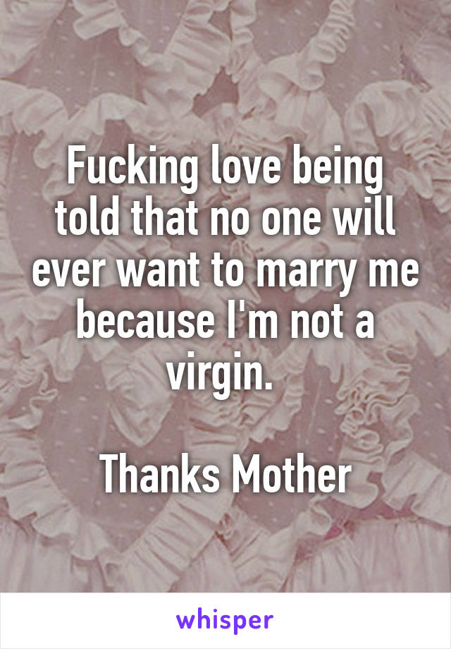 Fucking love being told that no one will ever want to marry me because I'm not a virgin. 

Thanks Mother