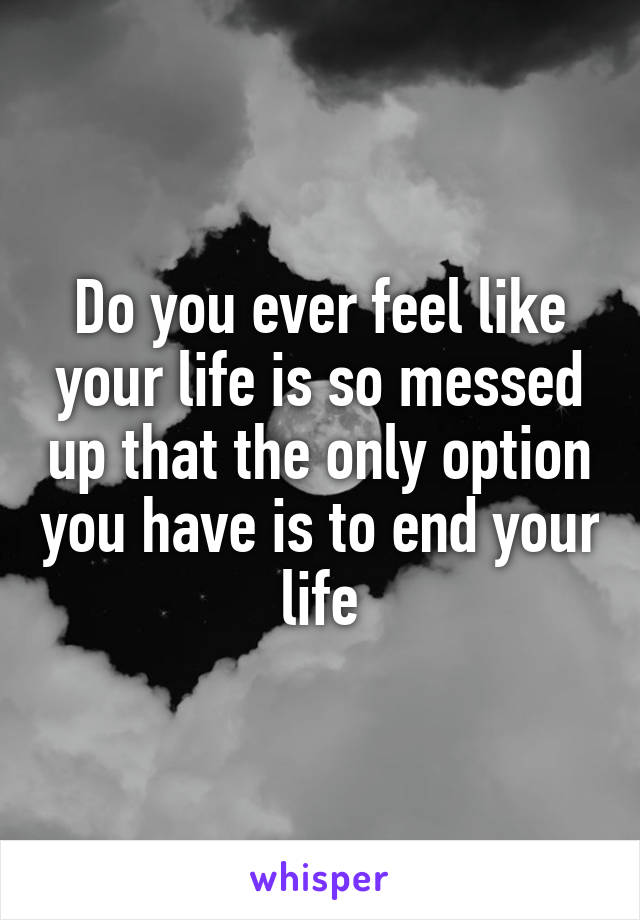 Do you ever feel like your life is so messed up that the only option you have is to end your life