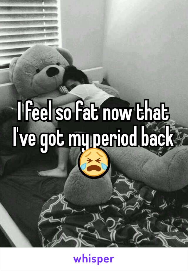 I feel so fat now that I've got my period back 😭