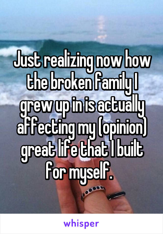 Just realizing now how the broken family I grew up in is actually affecting my (opinion) great life that I built for myself.  