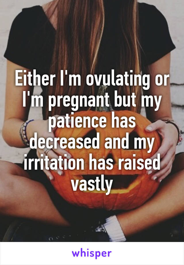 Either I'm ovulating or I'm pregnant but my patience has decreased and my irritation has raised vastly