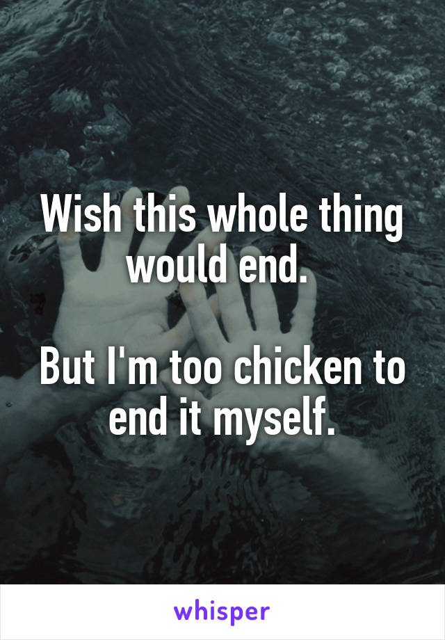 Wish this whole thing would end. 

But I'm too chicken to end it myself.