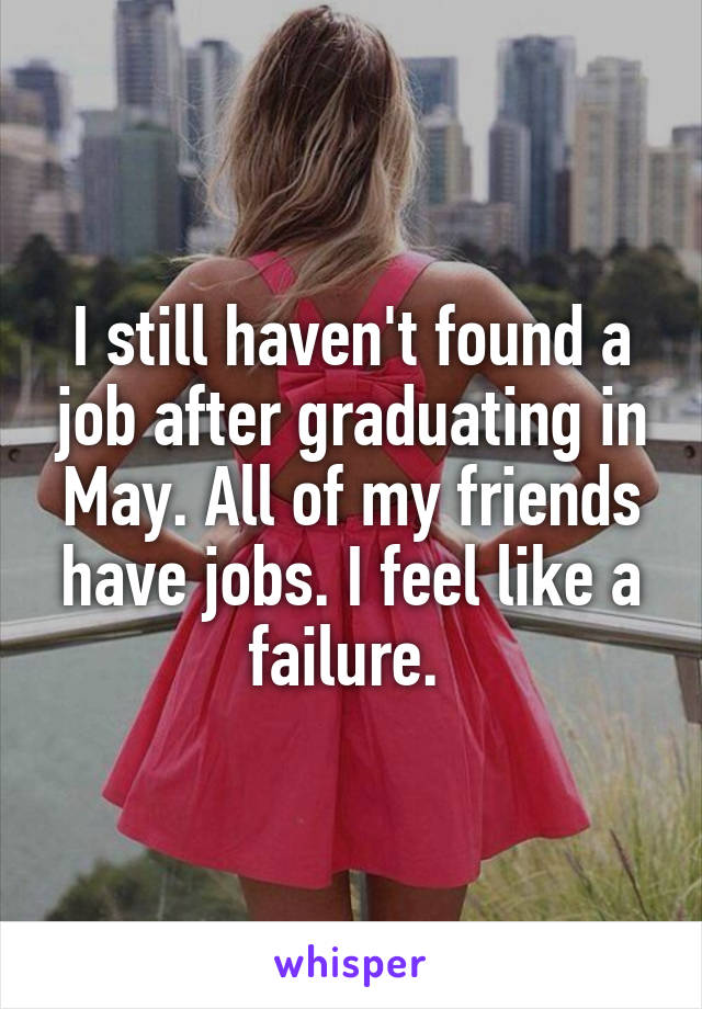 I still haven't found a job after graduating in May. All of my friends have jobs. I feel like a failure. 