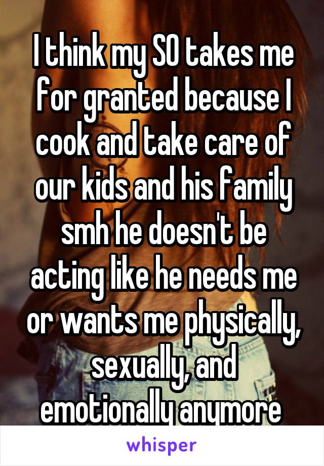 I think my SO takes me for granted because I cook and take care of our kids and his family smh he doesn't be acting like he needs me or wants me physically, sexually, and emotionally anymore 