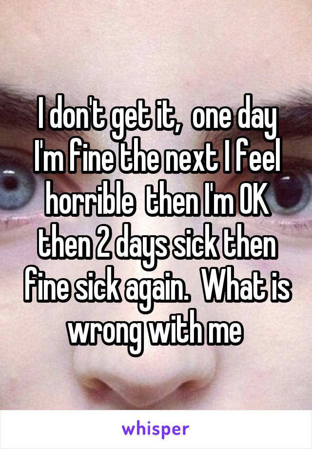 I don't get it,  one day I'm fine the next I feel horrible  then I'm OK then 2 days sick then fine sick again.  What is wrong with me 