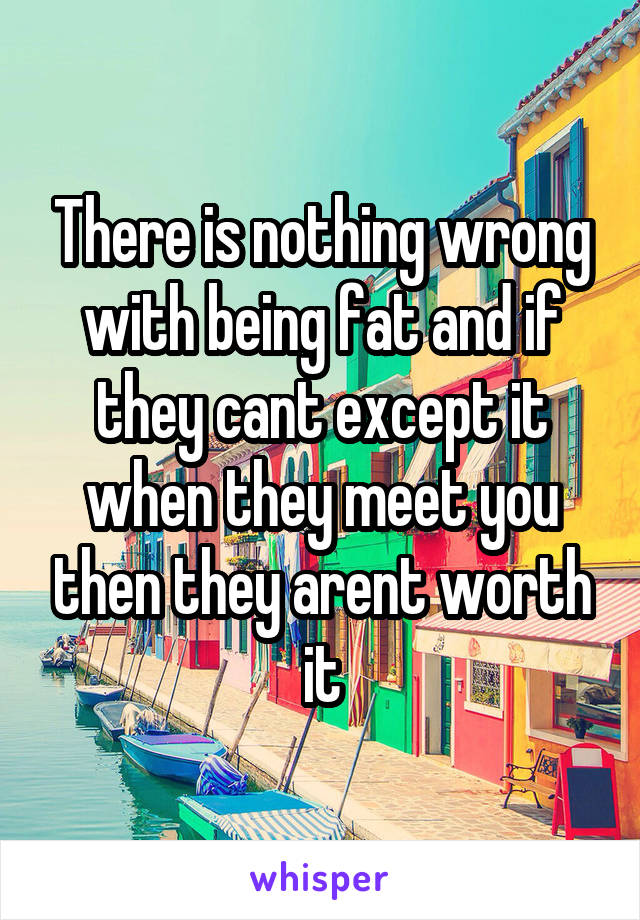 There is nothing wrong with being fat and if they cant except it when they meet you then they arent worth it