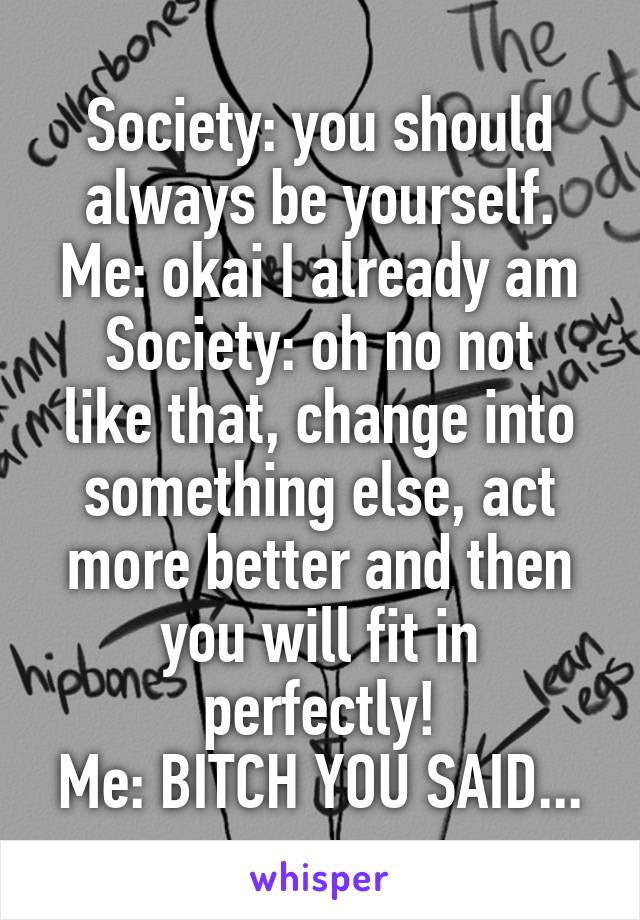 Society: you should always be yourself.
Me: okai I already am
Society: oh no not like that, change into something else, act more better and then you will fit in perfectly!
Me: BITCH YOU SAID...