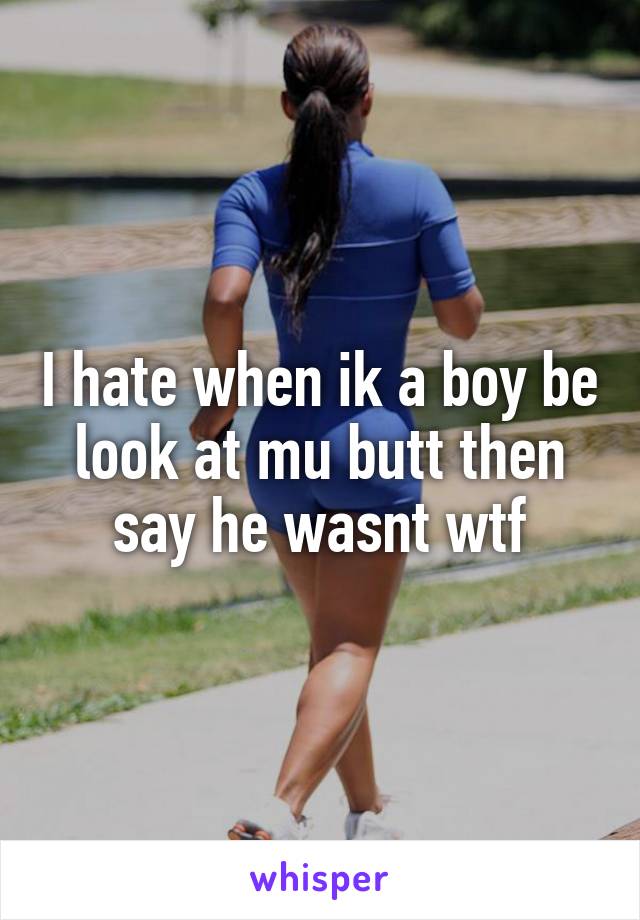 I hate when ik a boy be look at mu butt then say he wasnt wtf