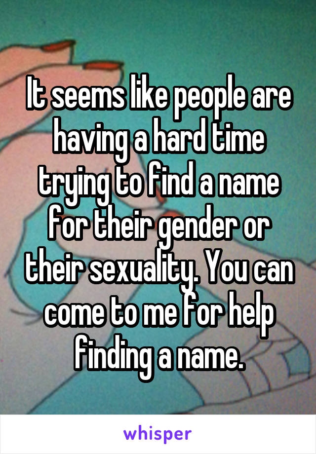 It seems like people are having a hard time trying to find a name for their gender or their sexuality. You can come to me for help finding a name.