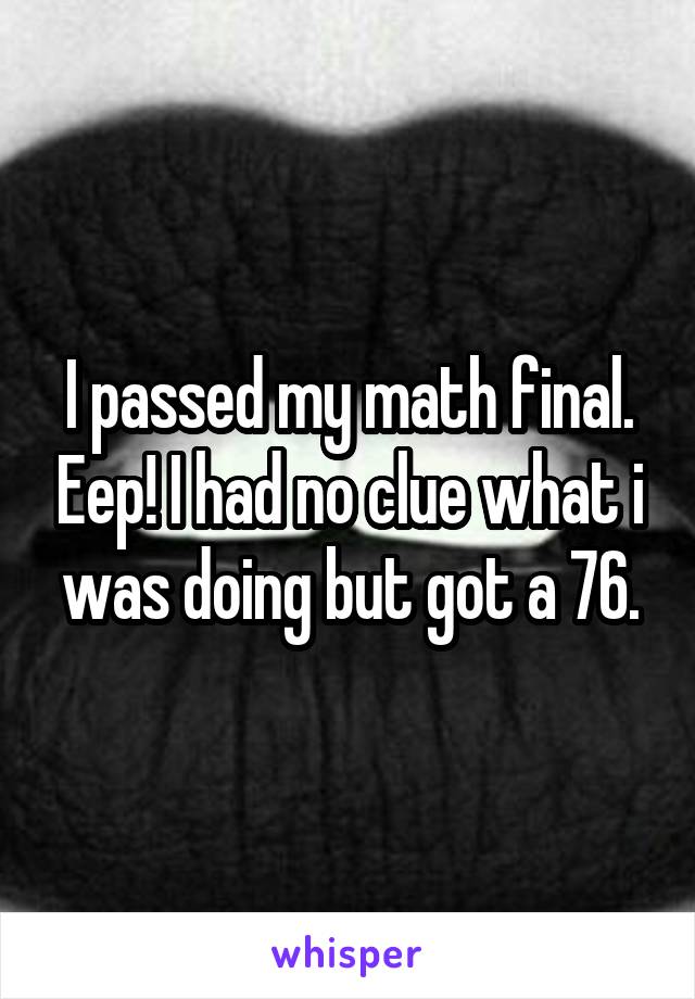 I passed my math final. Eep! I had no clue what i was doing but got a 76.