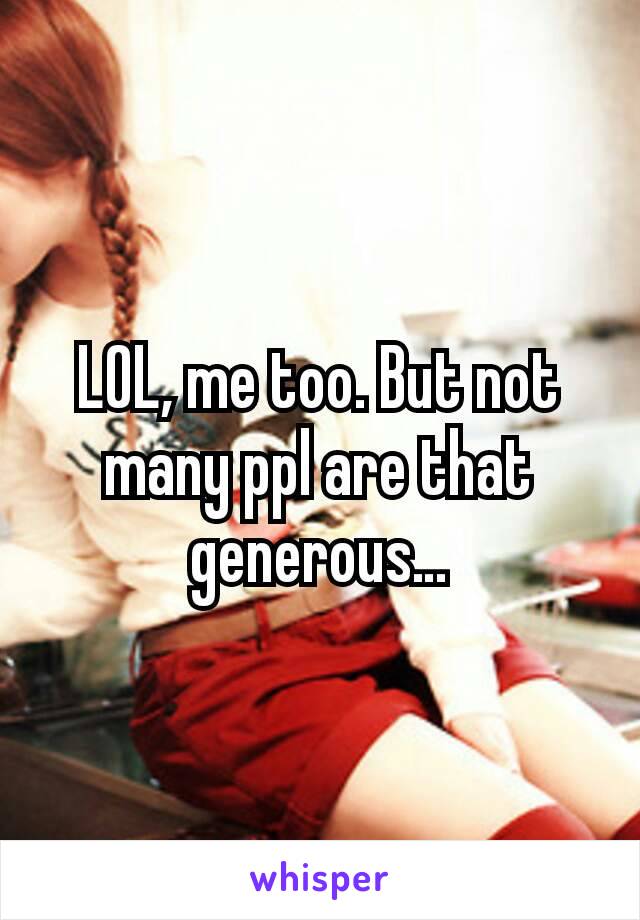 LOL, me too. But not many ppl are that generous…