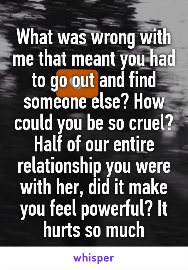 What was wrong with me that meant you had to go out and find someone else? How could you be so cruel? Half of our entire relationship you were with her, did it make you feel powerful? It hurts so much