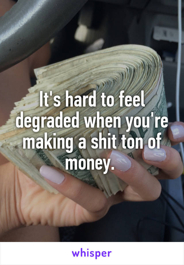 It's hard to feel degraded when you're making a shit ton of money. 