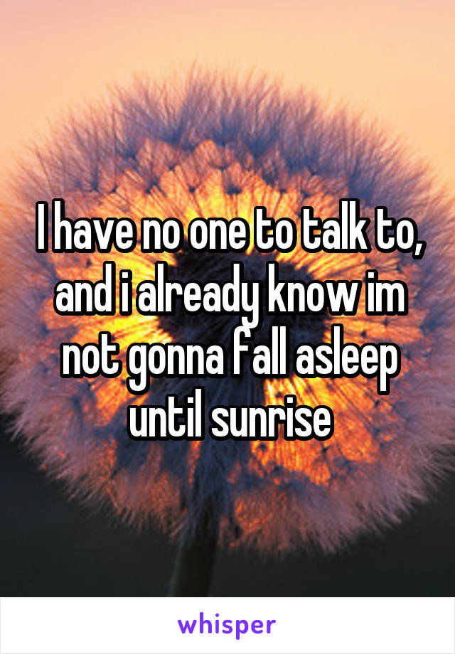 I have no one to talk to, and i already know im not gonna fall asleep until sunrise