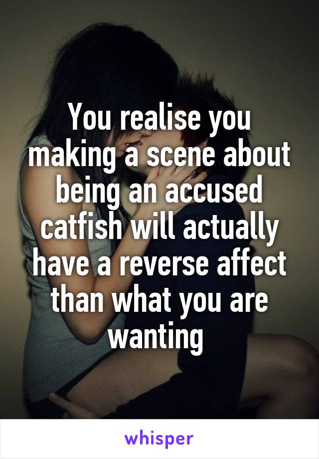 You realise you making a scene about being an accused catfish will actually have a reverse affect than what you are wanting 