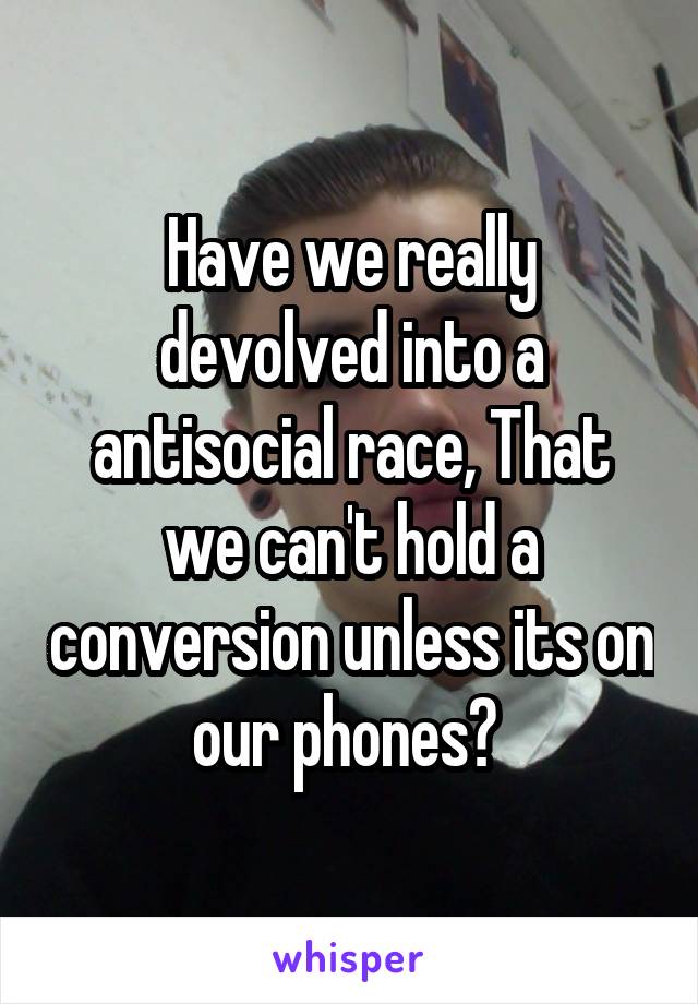 Have we really devolved into a antisocial race, That we can't hold a conversion unless its on our phones? 