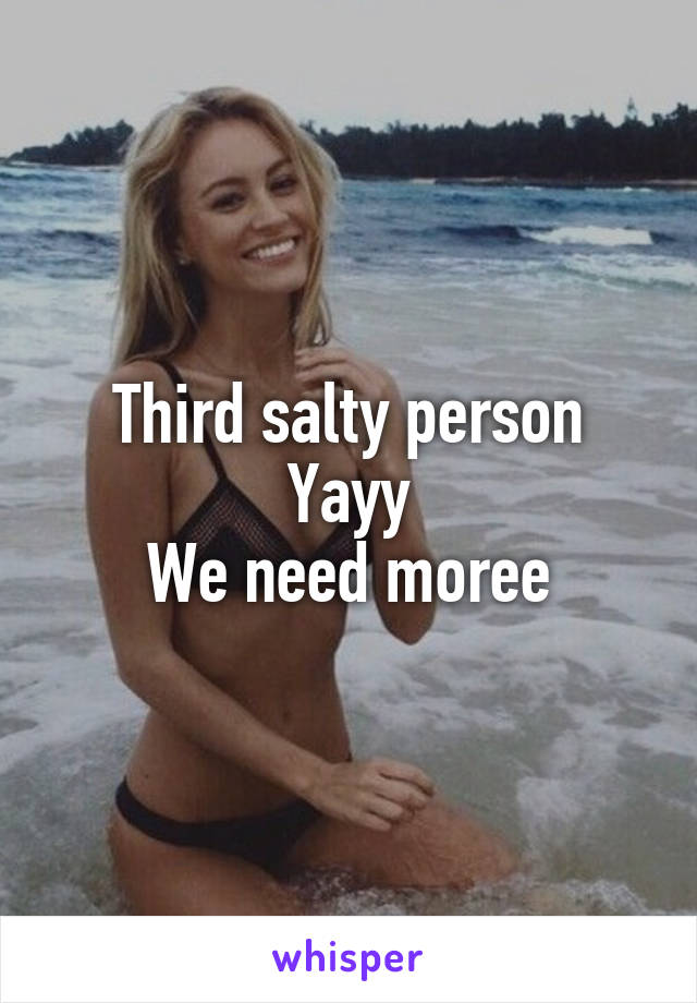 Third salty person Yayy
We need moree