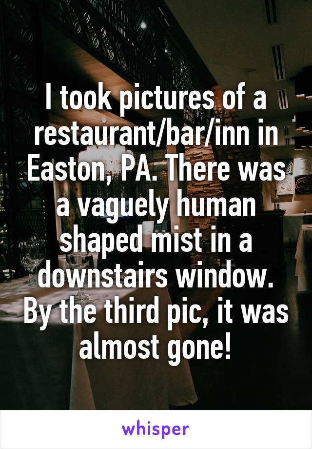 I took pictures of a restaurant/bar/inn in Easton, PA. There was a vaguely human shaped mist in a downstairs window. By the third pic, it was almost gone!