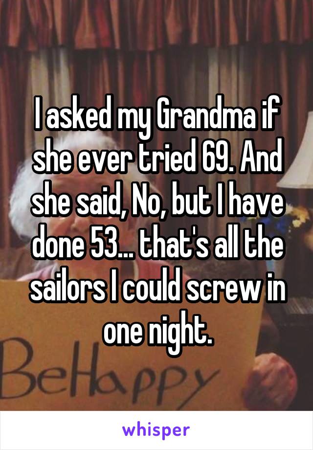 I asked my Grandma if she ever tried 69. And she said, No, but I have done 53... that's all the sailors I could screw in one night.