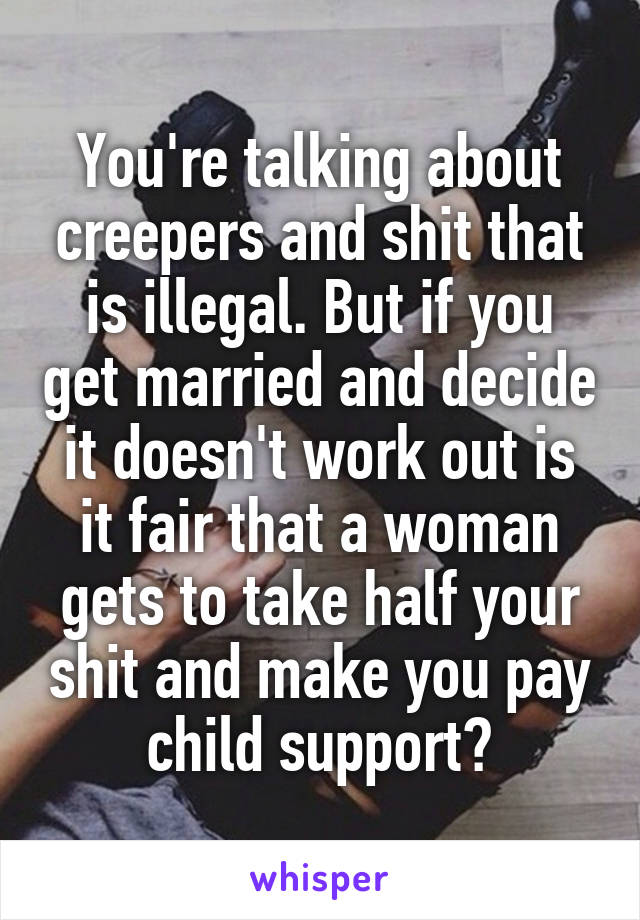 You're talking about creepers and shit that is illegal. But if you get married and decide it doesn't work out is it fair that a woman gets to take half your shit and make you pay child support?