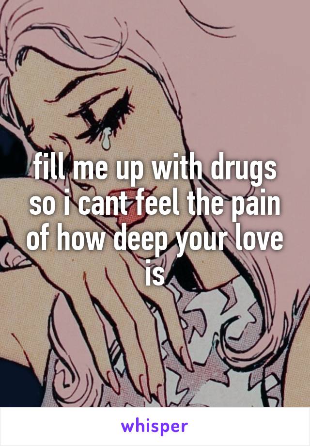 fill me up with drugs so i cant feel the pain of how deep your love is