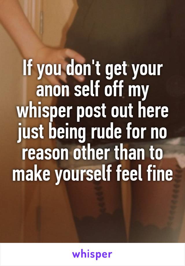 If you don't get your anon self off my whisper post out here just being rude for no reason other than to make yourself feel fine 