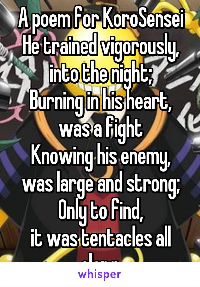 A poem for KoroSensei
He trained vigorously,
into the night;
Burning in his heart,
was a fight
Knowing his enemy,
was large and strong;
Only to find,
it was tentacles all along.