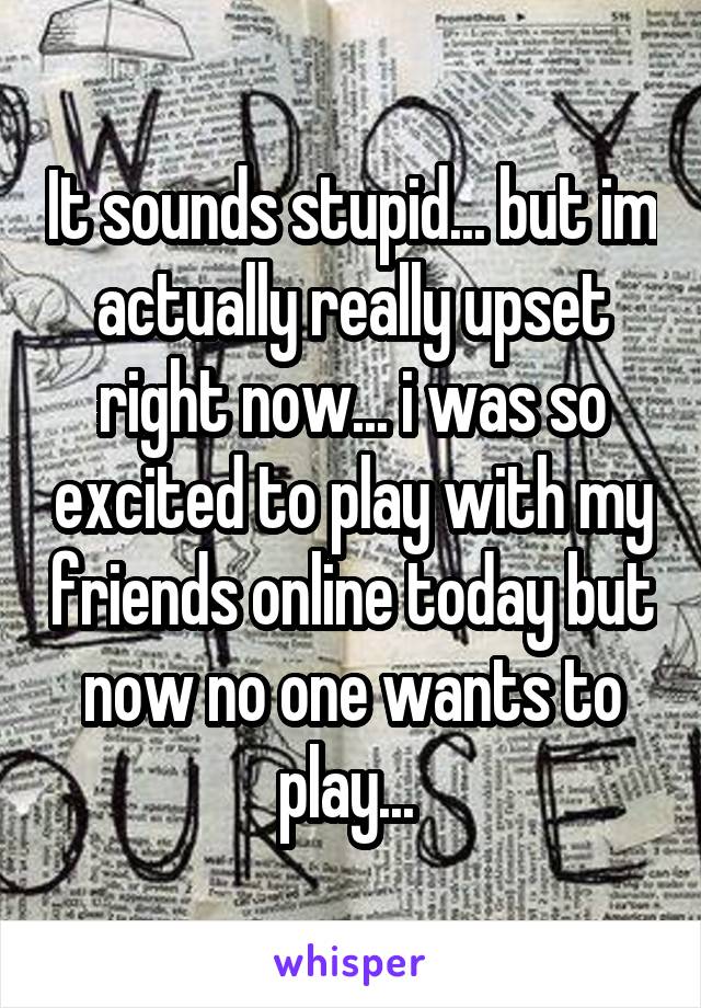 It sounds stupid... but im actually really upset right now... i was so excited to play with my friends online today but now no one wants to play... 