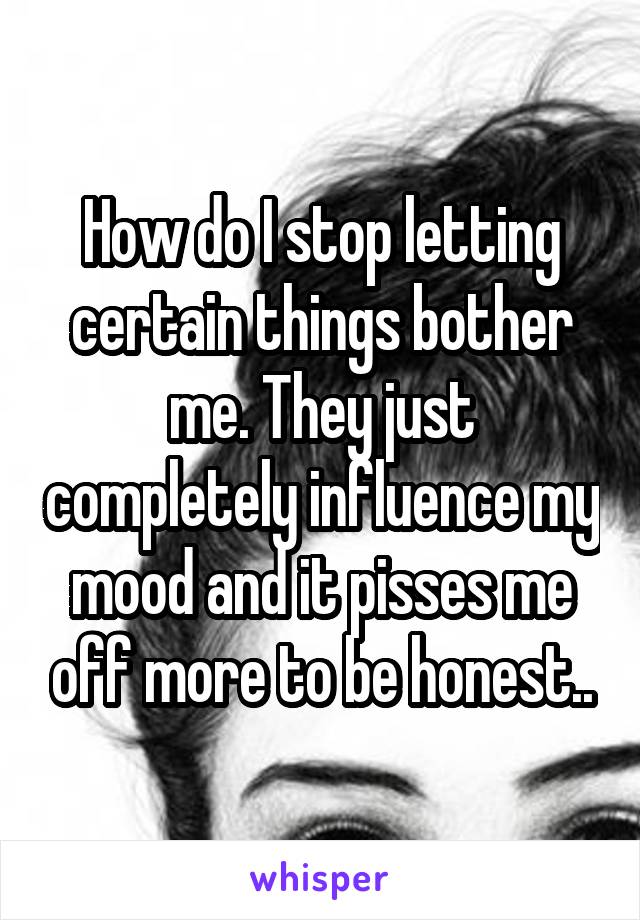 How do I stop letting certain things bother me. They just completely influence my mood and it pisses me off more to be honest..