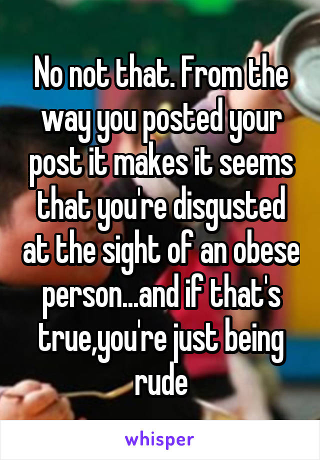 No not that. From the way you posted your post it makes it seems that you're disgusted at the sight of an obese person...and if that's true,you're just being rude