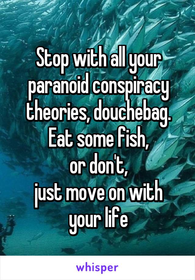 Stop with all your paranoid conspiracy theories, douchebag. Eat some fish,
or don't,
just move on with
your life