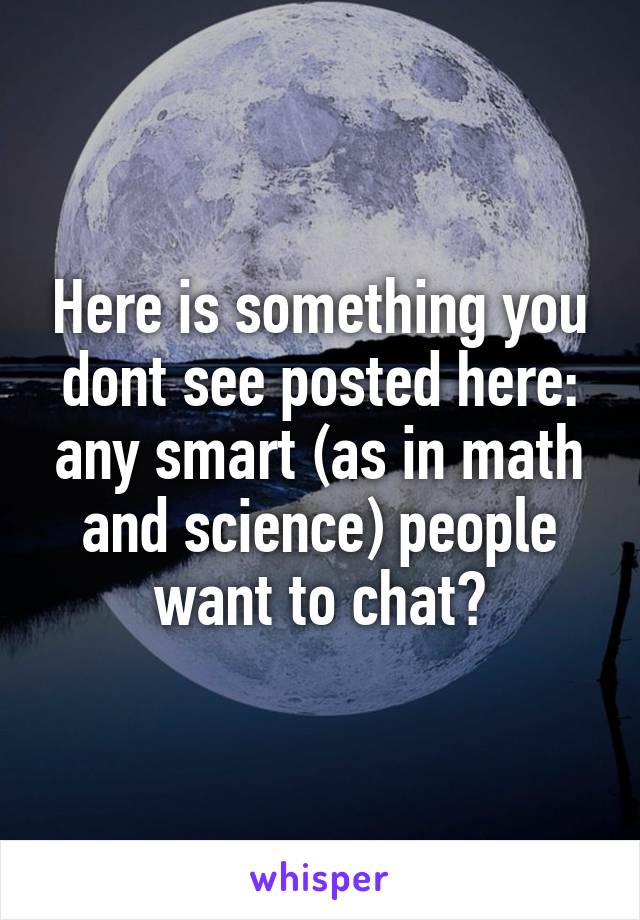 Here is something you dont see posted here: any smart (as in math and science) people want to chat?