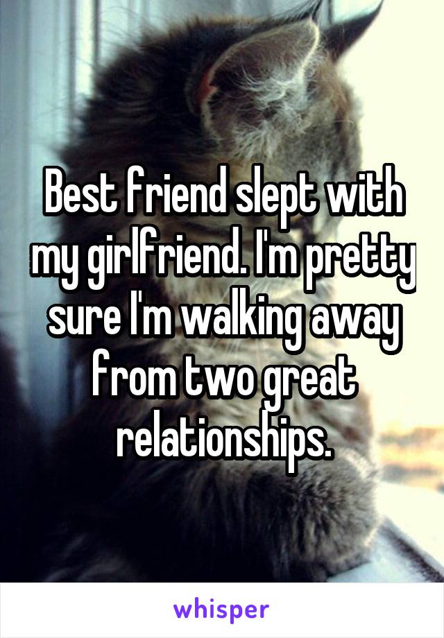 Best friend slept with my girlfriend. I'm pretty sure I'm walking away from two great relationships.