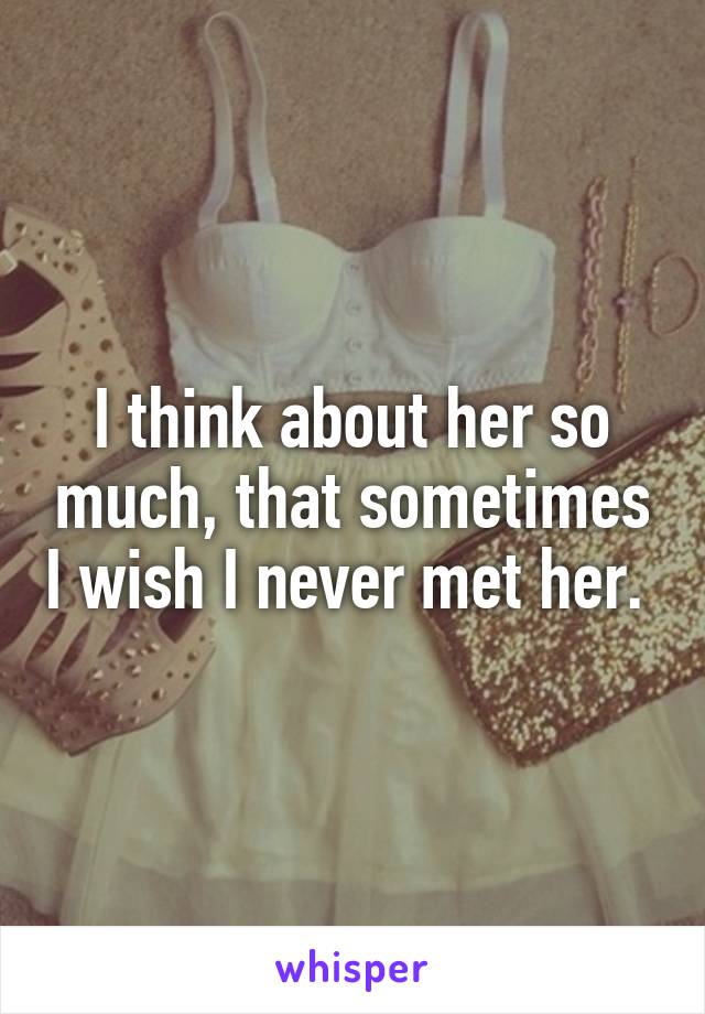 I think about her so much, that sometimes I wish I never met her. 