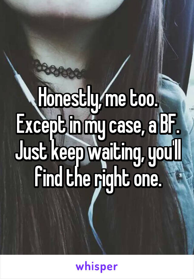 Honestly, me too. Except in my case, a BF. Just keep waiting, you'll find the right one.