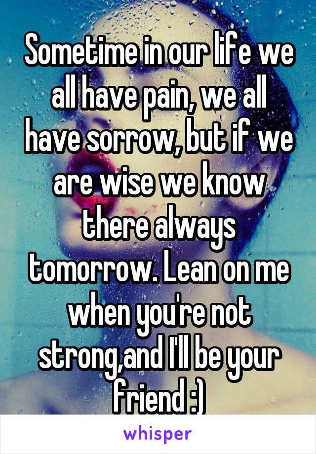 Sometime in our life we all have pain, we all have sorrow, but if we are wise we know there always tomorrow. Lean on me when you're not strong,and I'll be your friend :)