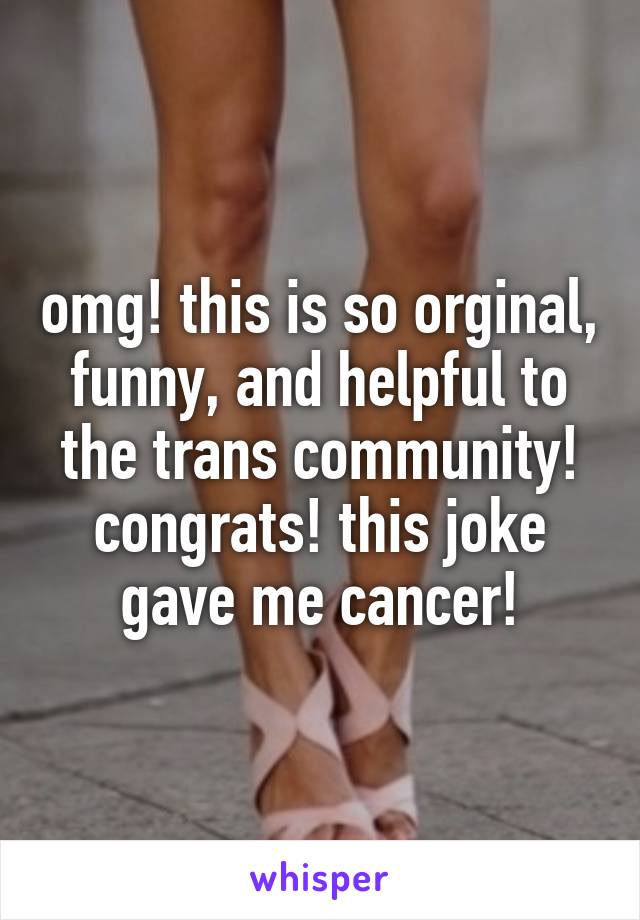 omg! this is so orginal, funny, and helpful to the trans community! congrats! this joke gave me cancer!