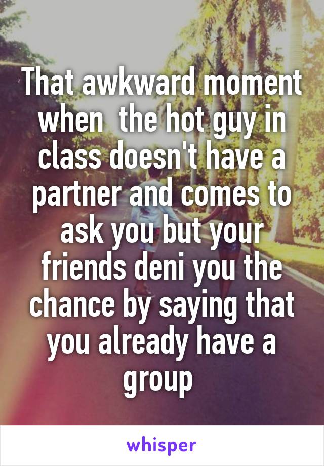 That awkward moment when  the hot guy in class doesn't have a partner and comes to ask you but your friends deni you the chance by saying that you already have a group 