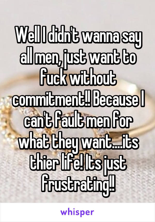 Well I didn't wanna say all men, just want to fuck without commitment!! Because I can't fault men for what they want....its thier life! Its just frustrating!!