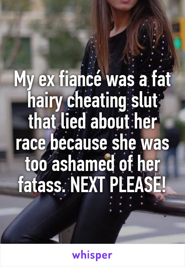 My ex fiancé was a fat hairy cheating slut that lied about her race because she was too ashamed of her fatass. NEXT PLEASE!