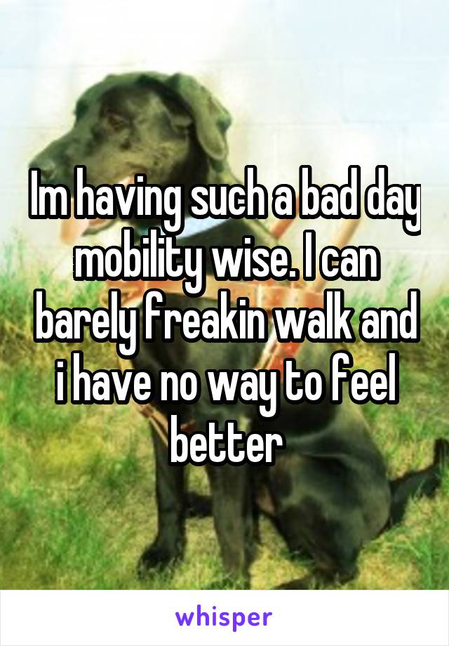 Im having such a bad day mobility wise. I can barely freakin walk and i have no way to feel better