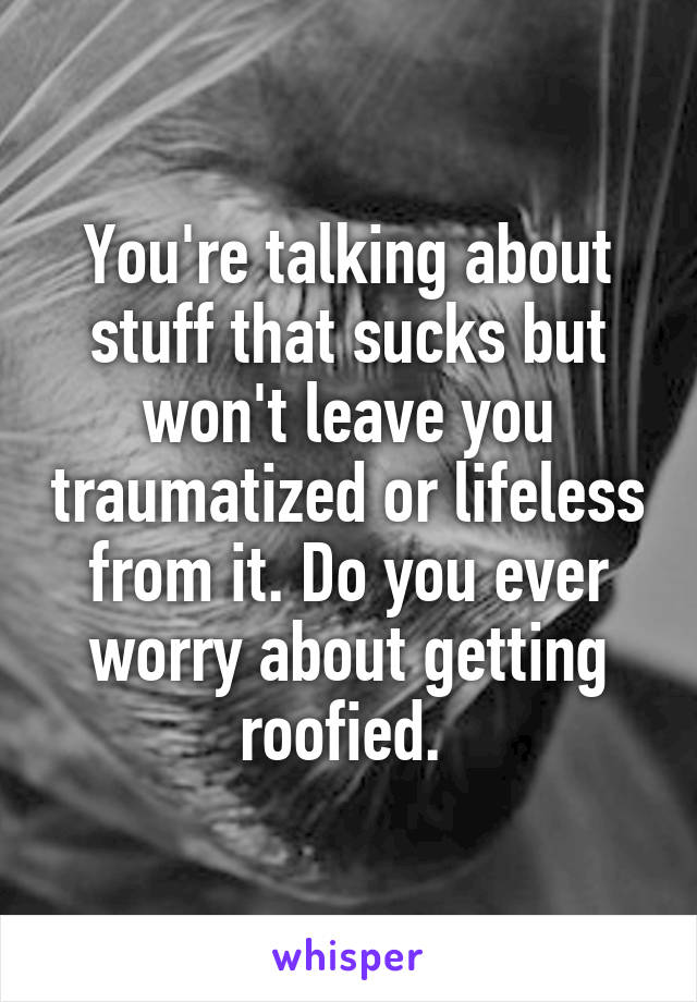 You're talking about stuff that sucks but won't leave you traumatized or lifeless from it. Do you ever worry about getting roofied. 