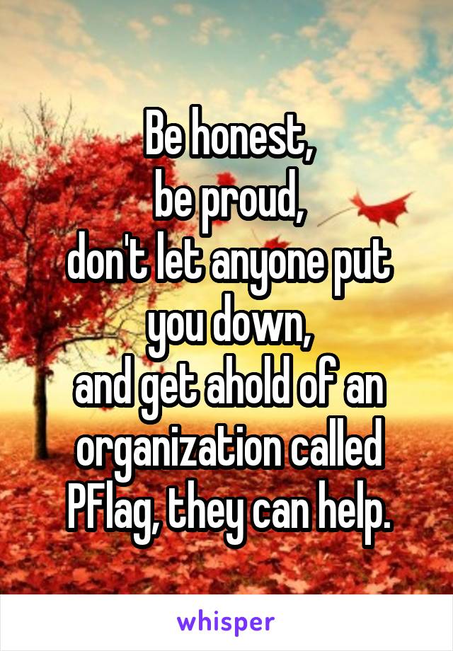 Be honest,
be proud,
don't let anyone put you down,
and get ahold of an organization called PFlag, they can help.