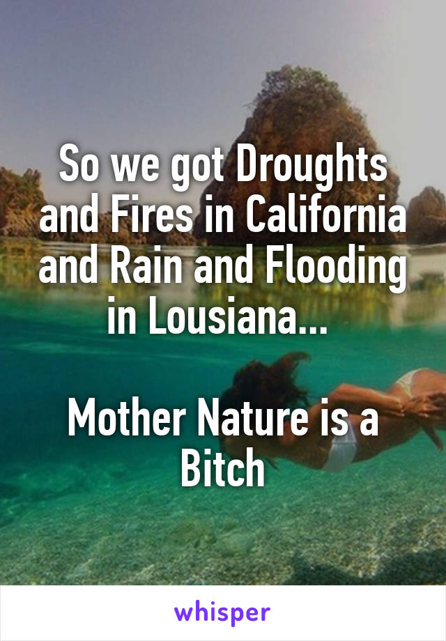 So we got Droughts and Fires in California and Rain and Flooding in Lousiana... 

Mother Nature is a Bitch