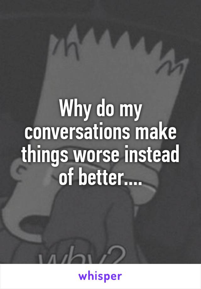 Why do my conversations make things worse instead of better....