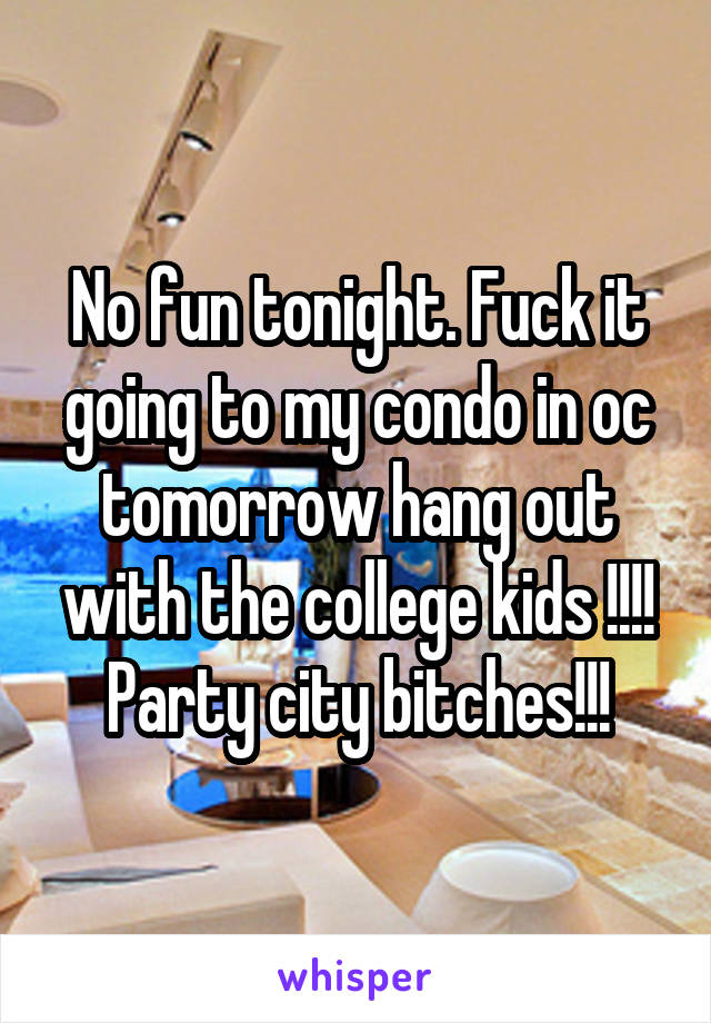 No fun tonight. Fuck it going to my condo in oc tomorrow hang out with the college kids !!!! Party city bitches!!!