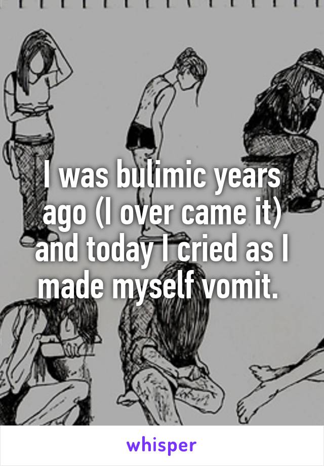 I was bulimic years ago (I over came it) and today I cried as I made myself vomit. 