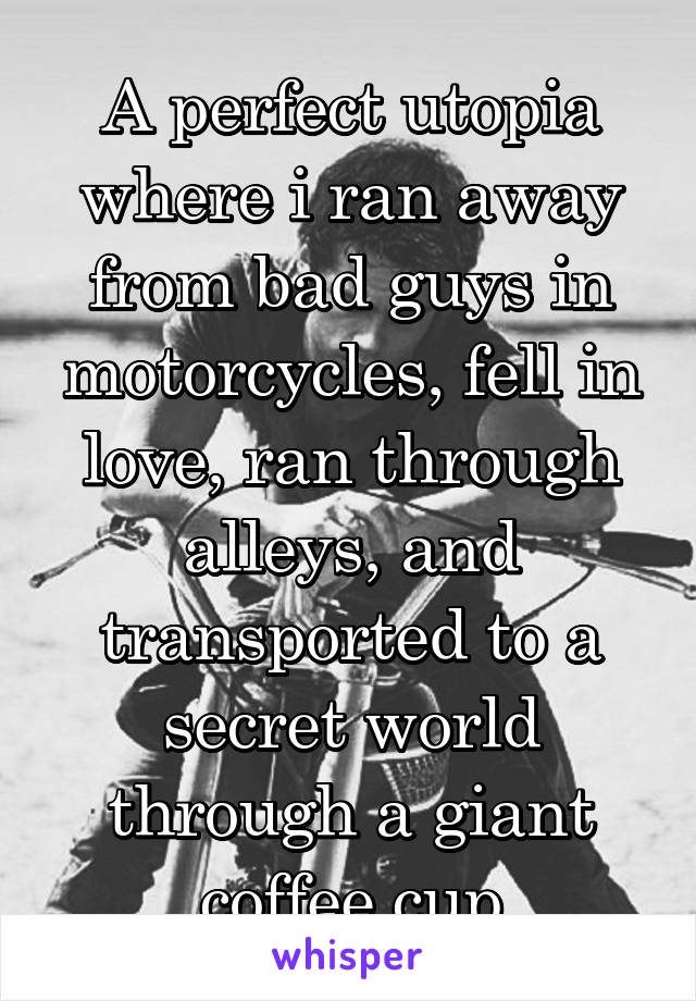 A perfect utopia where i ran away from bad guys in motorcycles, fell in love, ran through alleys, and transported to a secret world through a giant coffee cup