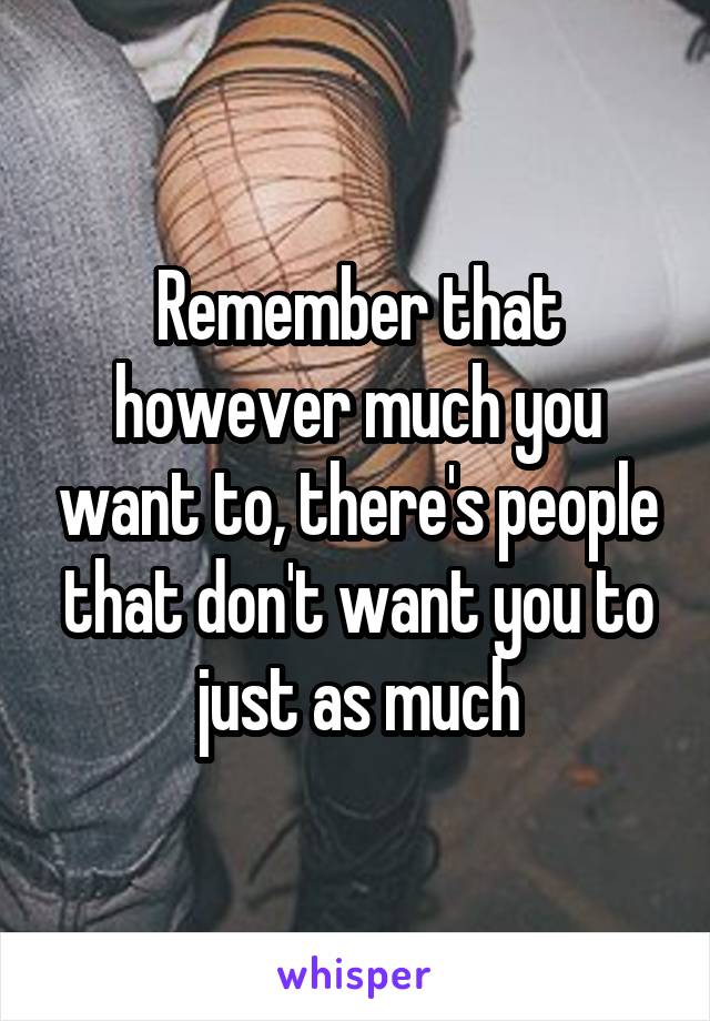 Remember that however much you want to, there's people that don't want you to just as much