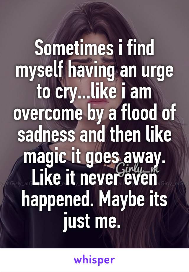 Sometimes i find myself having an urge to cry...like i am overcome by a flood of sadness and then like magic it goes away. Like it never even happened. Maybe its just me. 